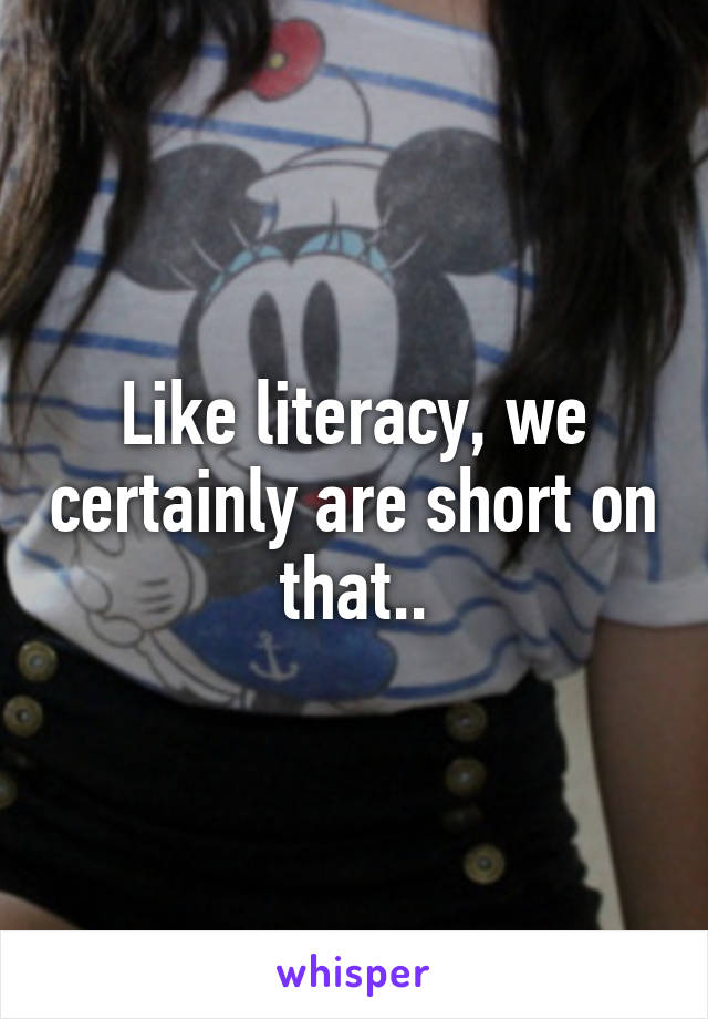 Like literacy, we certainly are short on that..