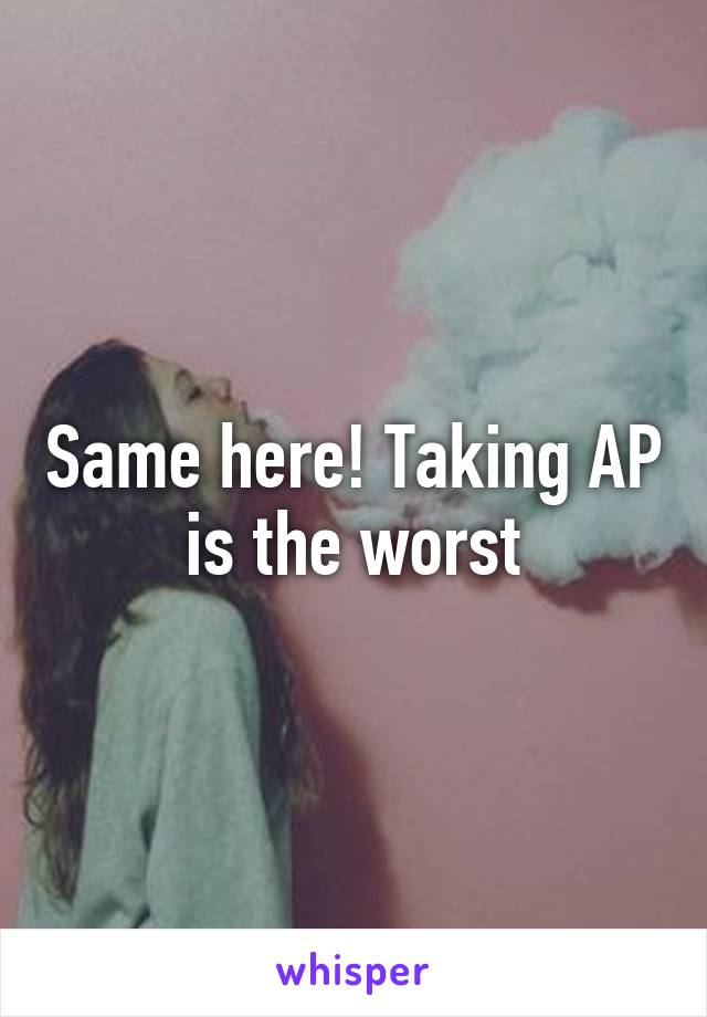 Same here! Taking AP is the worst