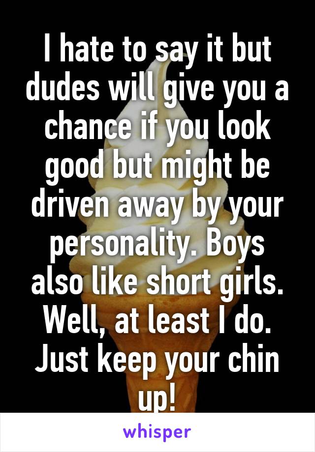 I hate to say it but dudes will give you a chance if you look good but might be driven away by your personality. Boys also like short girls. Well, at least I do. Just keep your chin up!