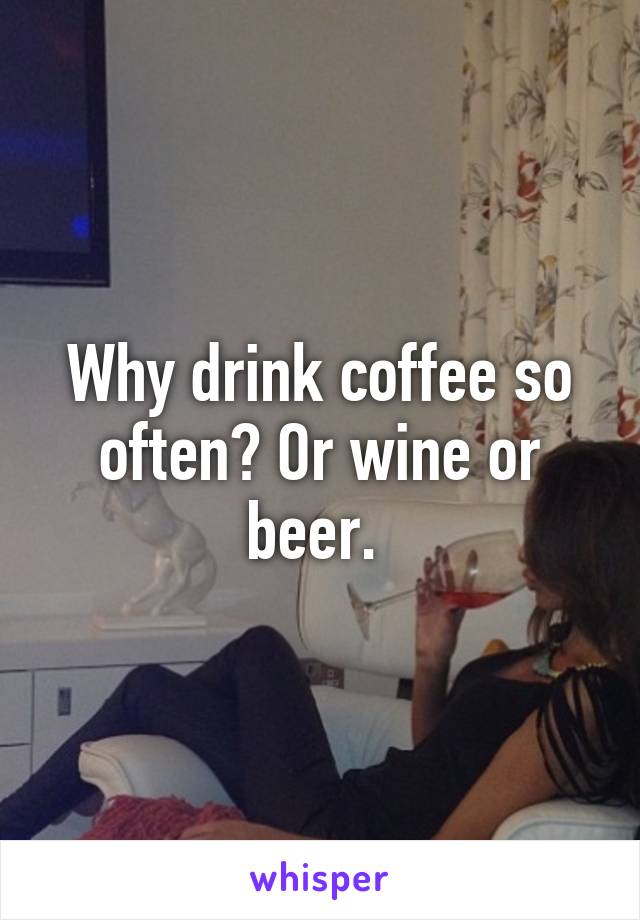 Why drink coffee so often? Or wine or beer. 