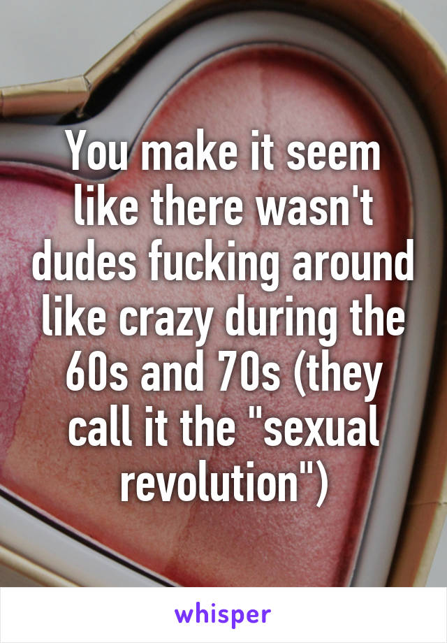 You make it seem like there wasn't dudes fucking around like crazy during the 60s and 70s (they call it the "sexual revolution")