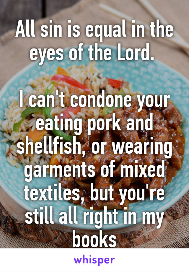 All sin is equal in the eyes of the Lord. 

I can't condone your eating pork and shellfish, or wearing garments of mixed textiles, but you're still all right in my books