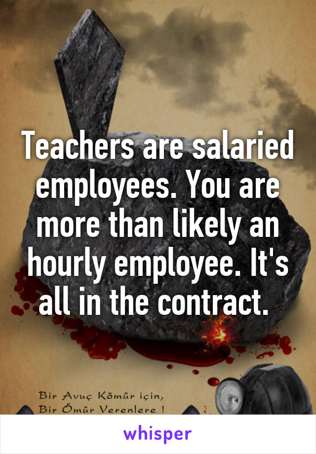 Teachers are salaried employees. You are more than likely an hourly employee. It's all in the contract. 