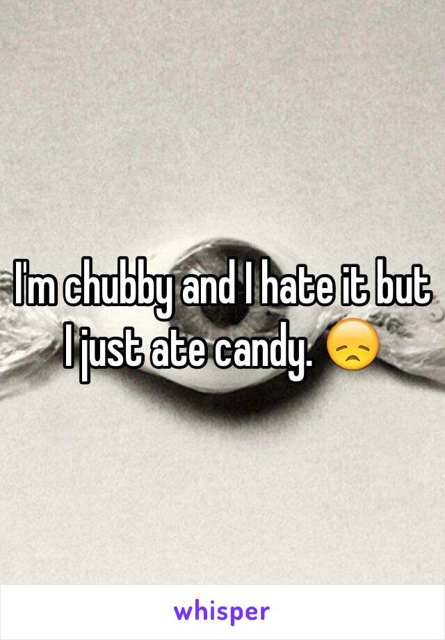 I'm chubby and I hate it but I just ate candy. 😞