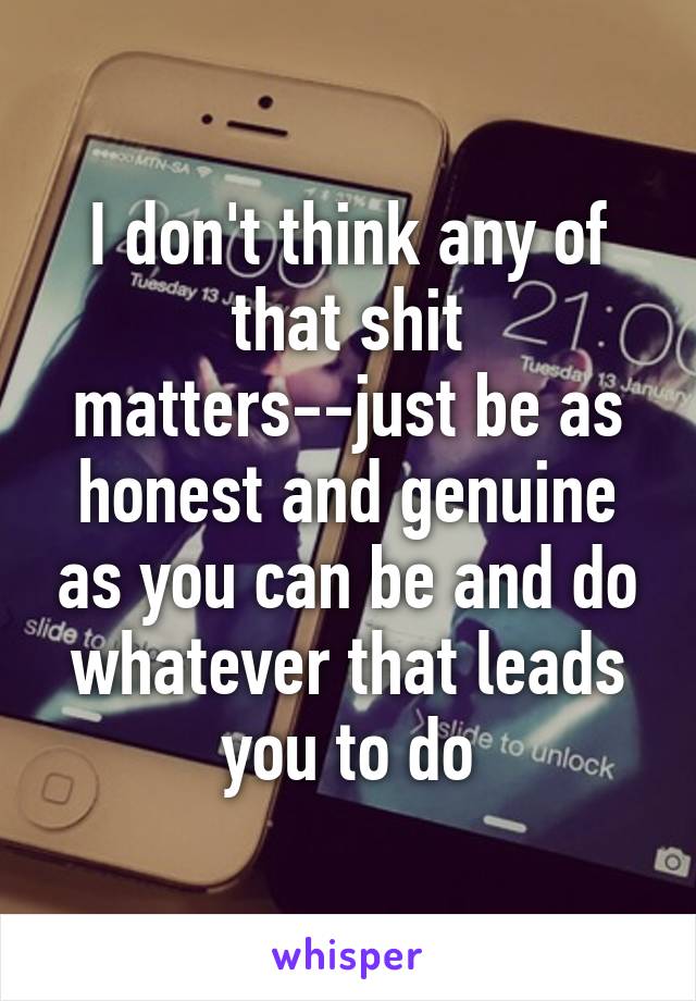 I don't think any of that shit matters--just be as honest and genuine as you can be and do whatever that leads you to do