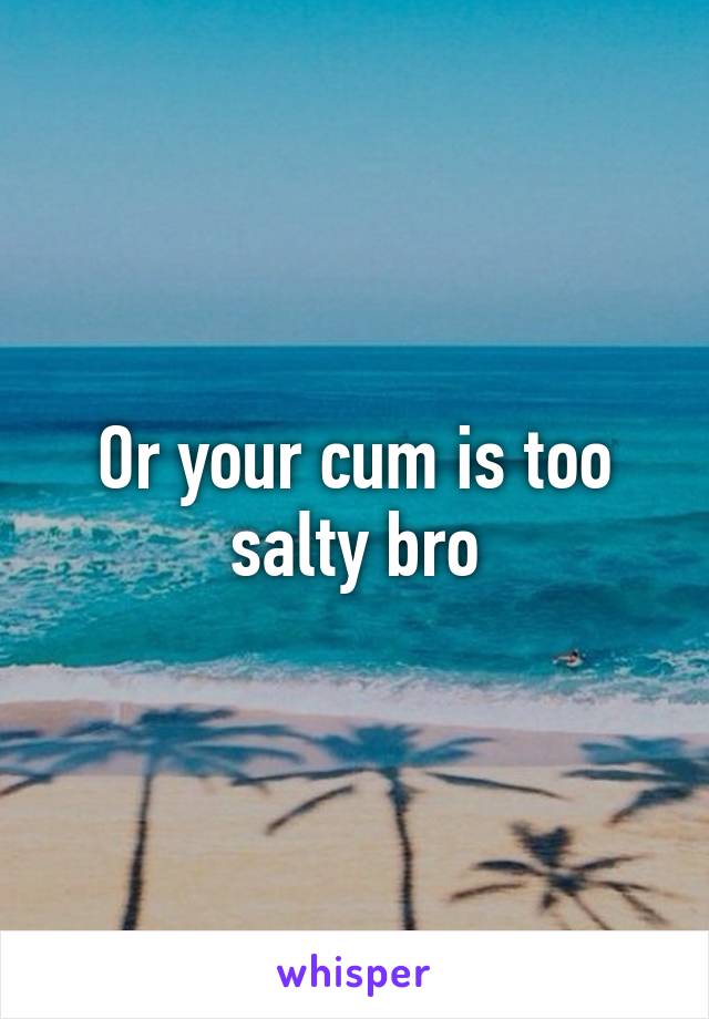 Or your cum is too salty bro