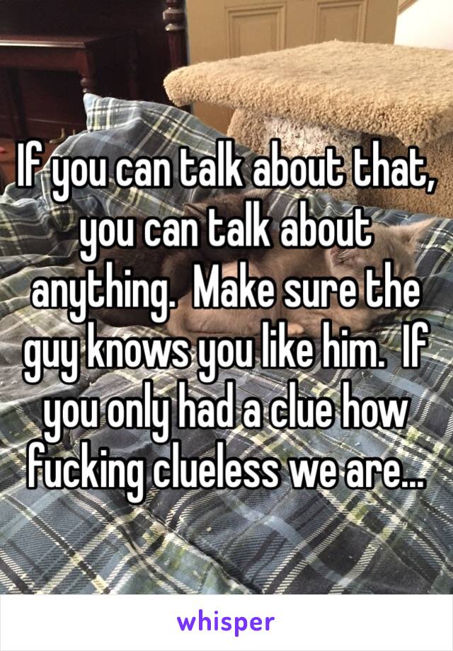 If you can talk about that, you can talk about anything.  Make sure the guy knows you like him.  If you only had a clue how fucking clueless we are...