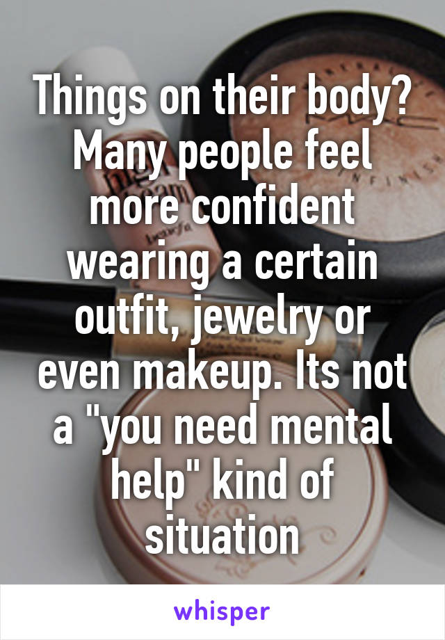 Things on their body? Many people feel more confident wearing a certain outfit, jewelry or even makeup. Its not a "you need mental help" kind of situation