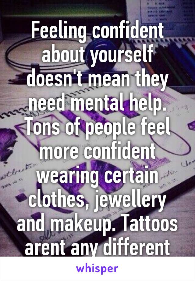 Feeling confident about yourself doesn't mean they need mental help. Tons of people feel more confident wearing certain clothes, jewellery and makeup. Tattoos arent any different