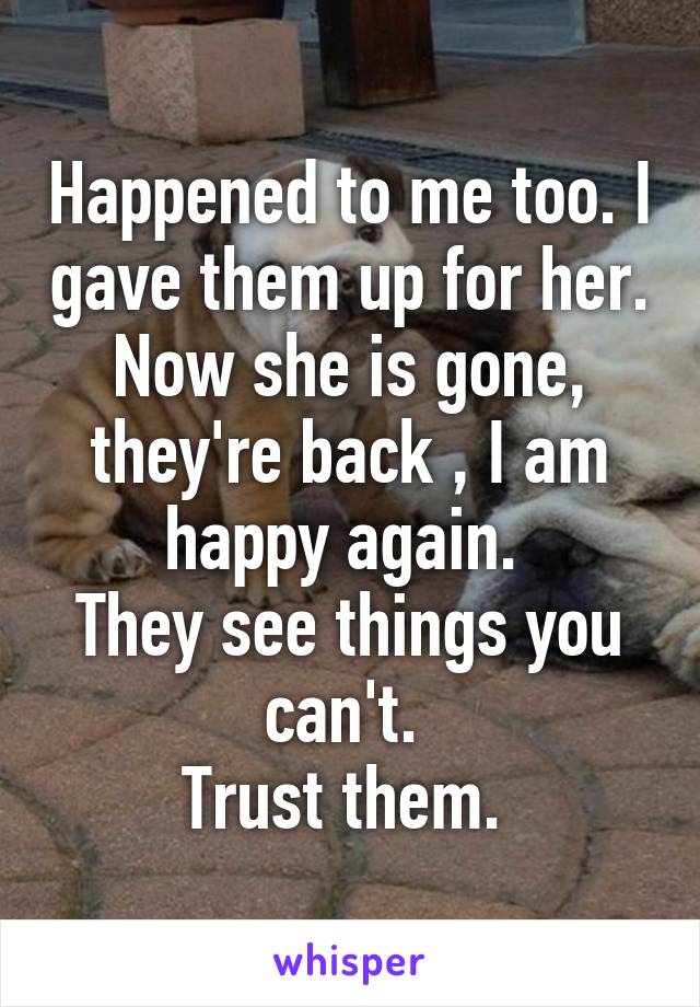 Happened to me too. I gave them up for her. Now she is gone, they're back , I am happy again. 
They see things you can't. 
Trust them. 