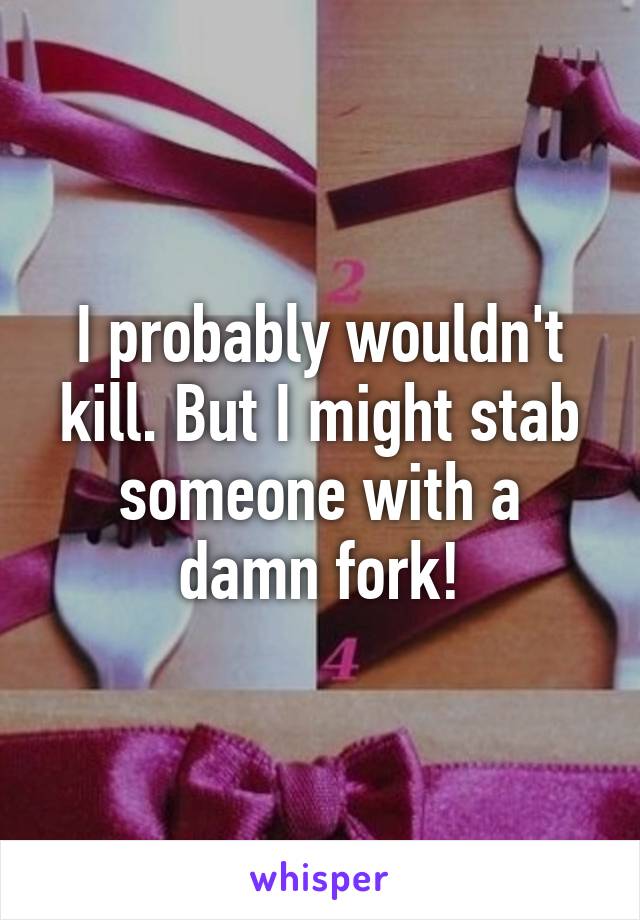 I probably wouldn't kill. But I might stab someone with a damn fork!