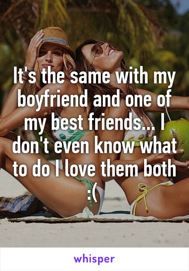 It's the same with my boyfriend and one of my best friends... I don't even know what to do I love them both :( 