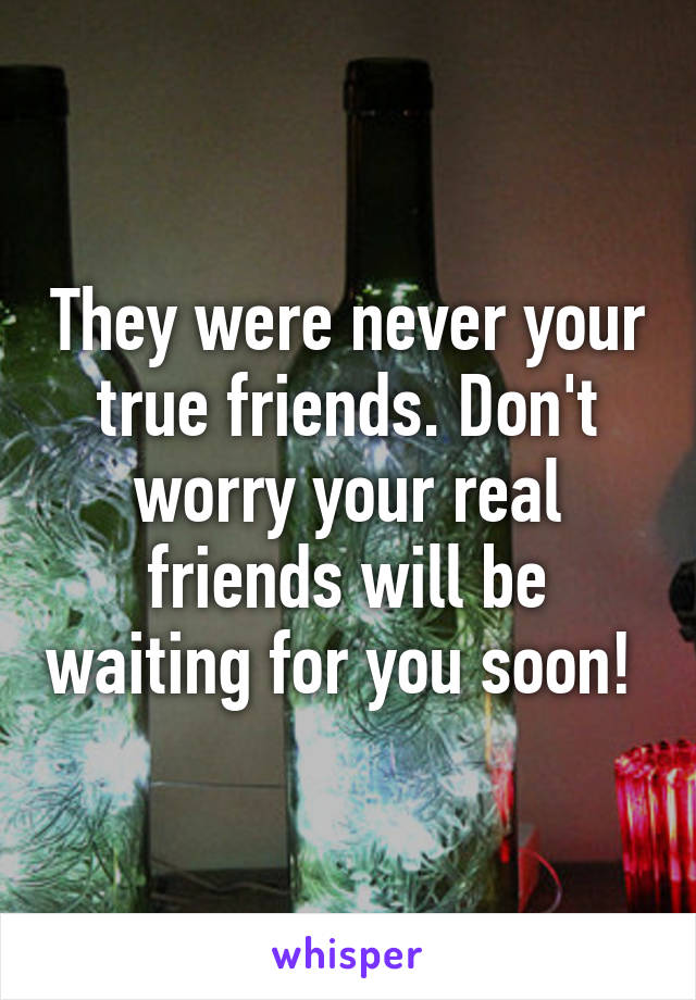 They were never your true friends. Don't worry your real friends will be waiting for you soon! 