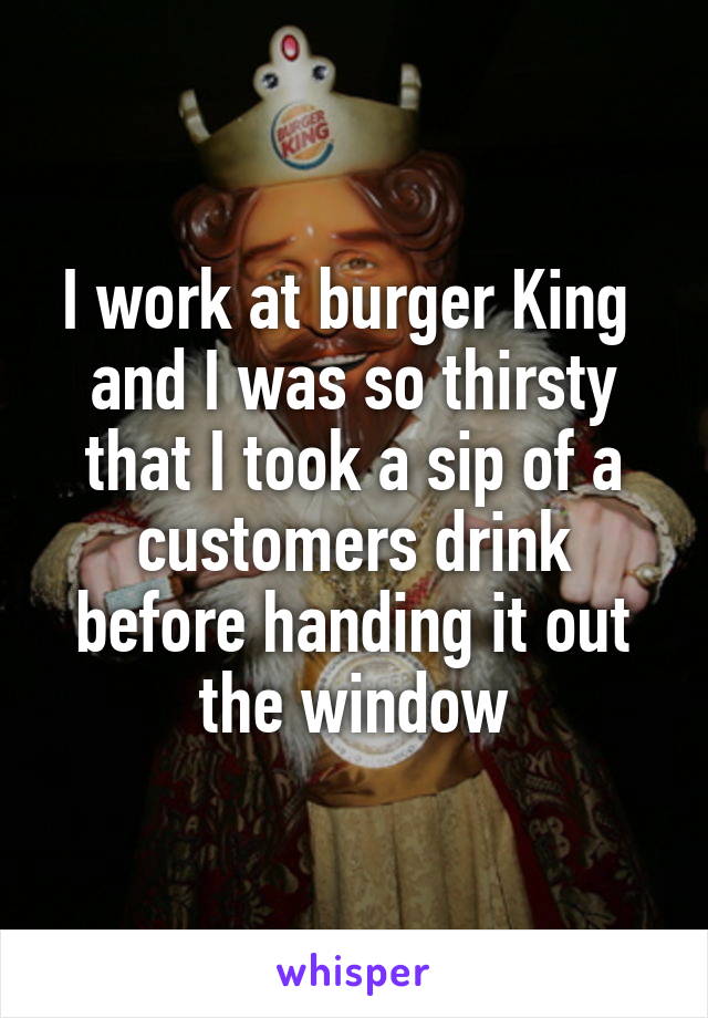 I work at burger King  and I was so thirsty that I took a sip of a customers drink before handing it out the window
