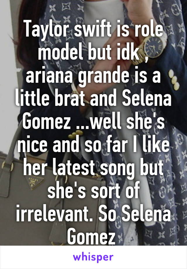 Taylor swift is role model but idk , ariana grande is a little brat and Selena Gomez ...well she's nice and so far I like her latest song but she's sort of irrelevant. So Selena Gomez 