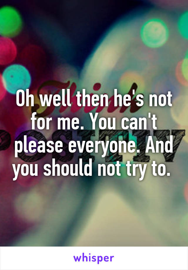 Oh well then he's not for me. You can't please everyone. And you should not try to. 