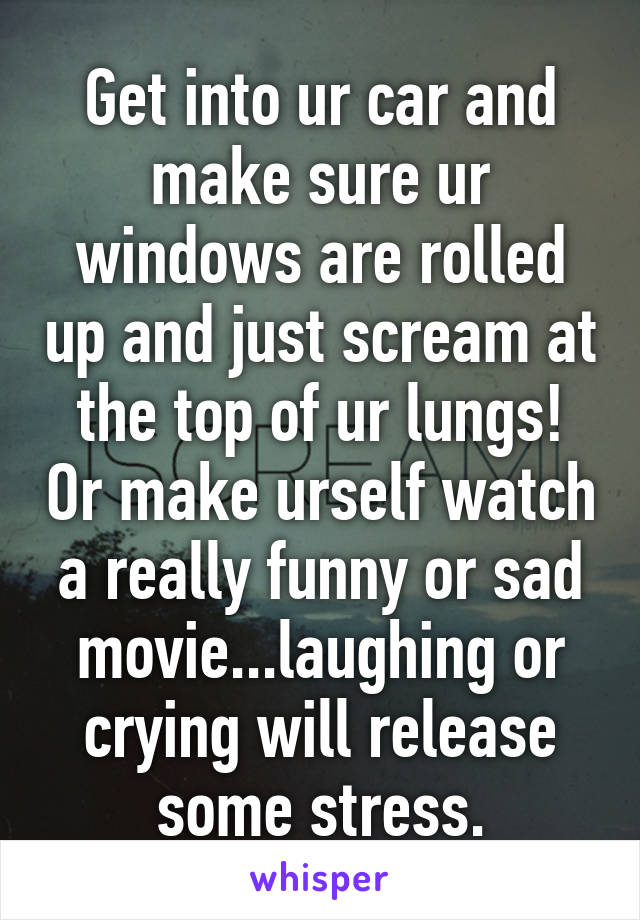 Get into ur car and make sure ur windows are rolled up and just scream at the top of ur lungs! Or make urself watch a really funny or sad movie...laughing or crying will release some stress.