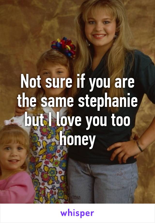 Not sure if you are the same stephanie but I love you too honey