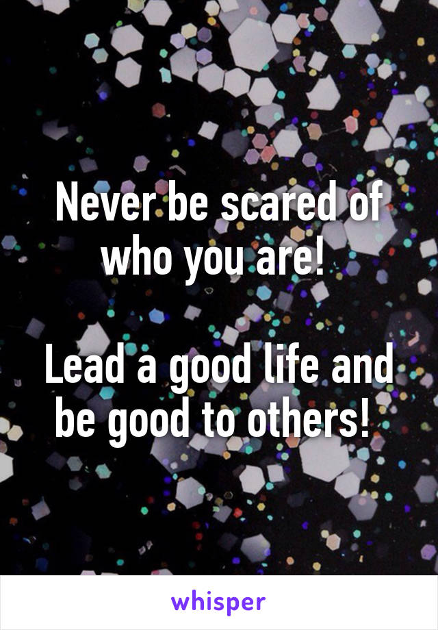 Never be scared of who you are! 

Lead a good life and be good to others! 