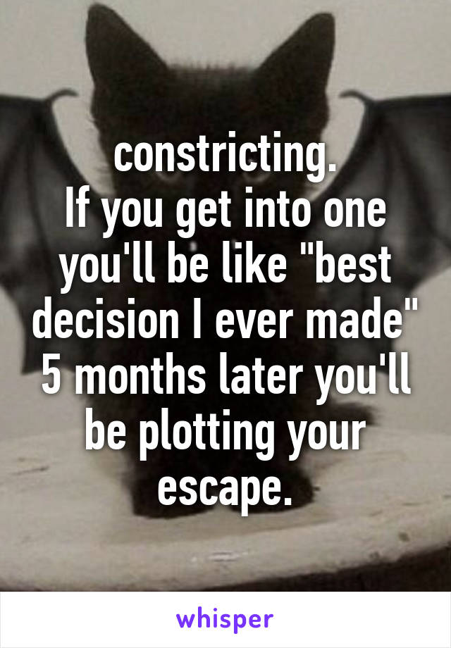 constricting.
If you get into one you'll be like "best decision I ever made"
5 months later you'll be plotting your escape.