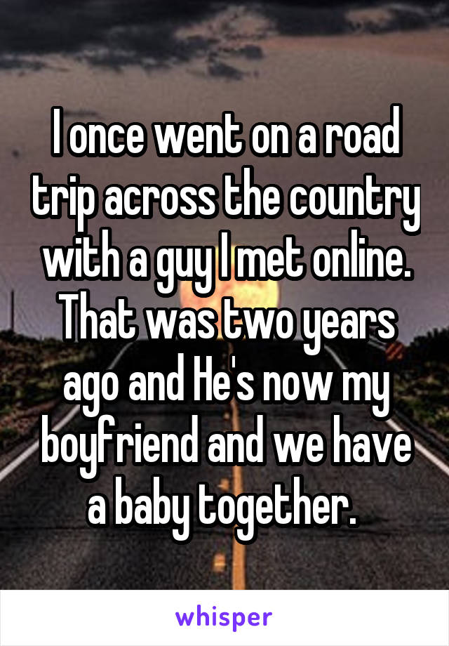 I once went on a road trip across the country with a guy I met online. That was two years ago and He's now my boyfriend and we have a baby together. 