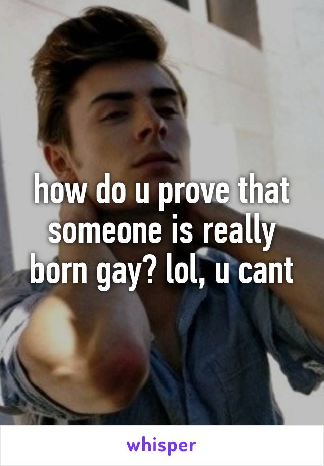 how do u prove that someone is really born gay? lol, u cant