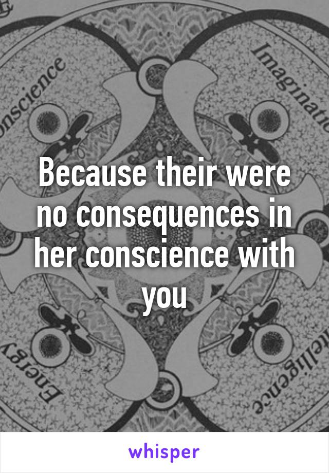 Because their were no consequences in her conscience with you