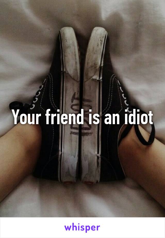 Your friend is an idiot