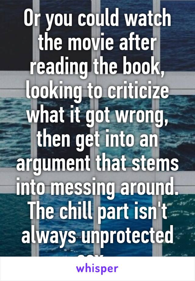 Or you could watch the movie after reading the book, looking to criticize what it got wrong, then get into an argument that stems into messing around. The chill part isn't always unprotected sex...