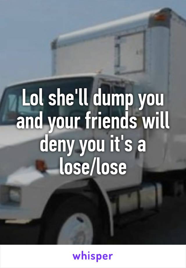 Lol she'll dump you and your friends will deny you it's a lose/lose