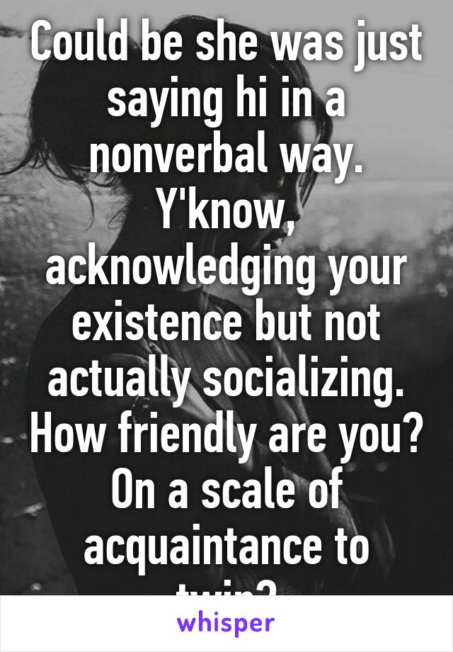 Could be she was just saying hi in a nonverbal way. Y'know, acknowledging your existence but not actually socializing. How friendly are you? On a scale of acquaintance to twin?