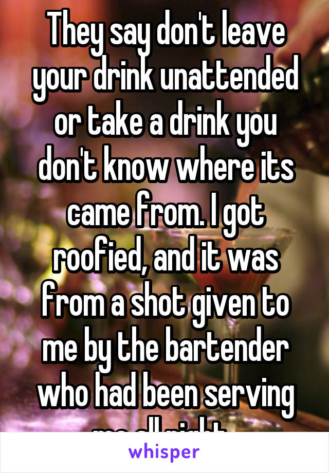 They say don't leave your drink unattended or take a drink you don't know where its came from. I got roofied, and it was from a shot given to me by the bartender who had been serving me all night. 