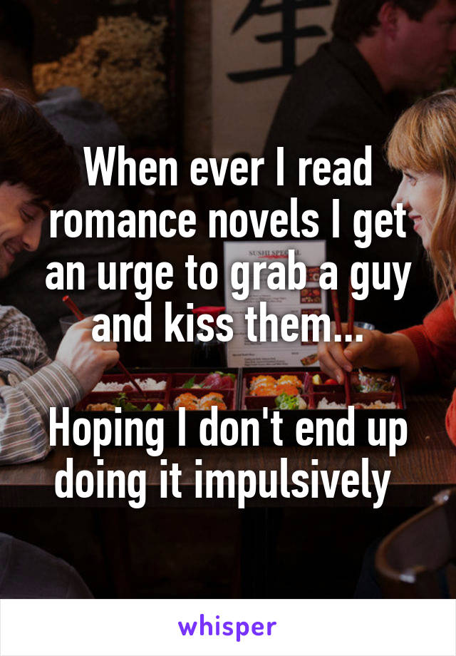 When ever I read romance novels I get an urge to grab a guy and kiss them...

Hoping I don't end up doing it impulsively 