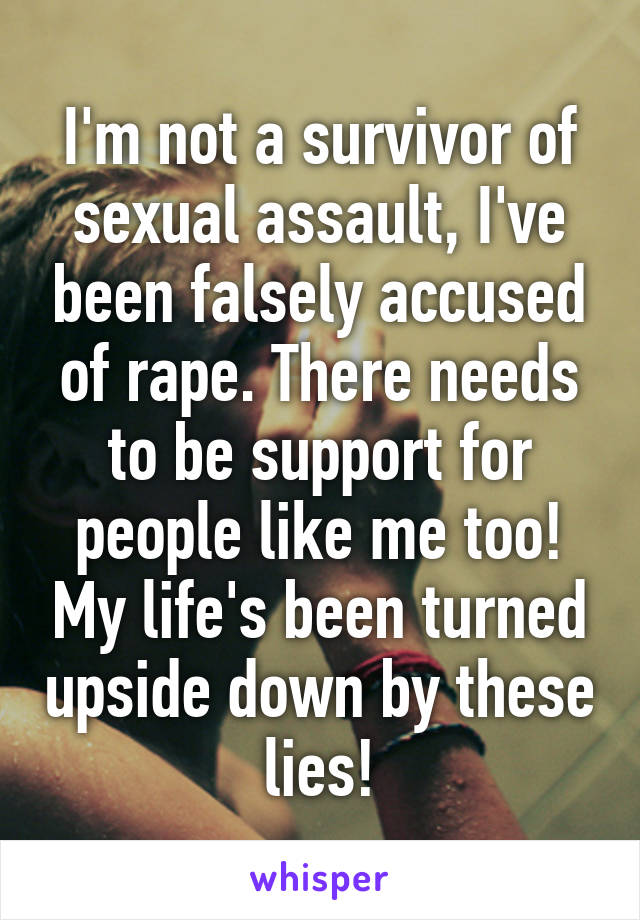 I'm not a survivor of sexual assault, I've been falsely accused of rape. There needs to be support for people like me too! My life's been turned upside down by these lies!