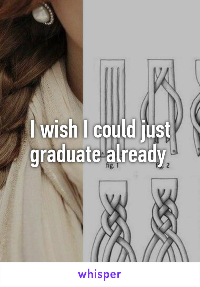 I wish I could just graduate already 