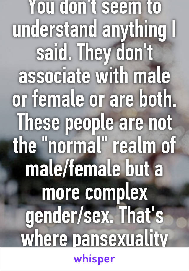 You don't seem to understand anything I said. They don't associate with male or female or are both. These people are not the "normal" realm of male/female but a more complex gender/sex. That's where pansexuality falls into place.