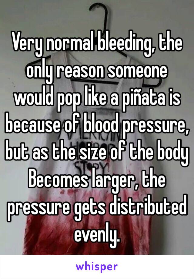 Very normal bleeding, the only reason someone would pop like a piñata is because of blood pressure, but as the size of the body Becomes larger, the pressure gets distributed evenly. 