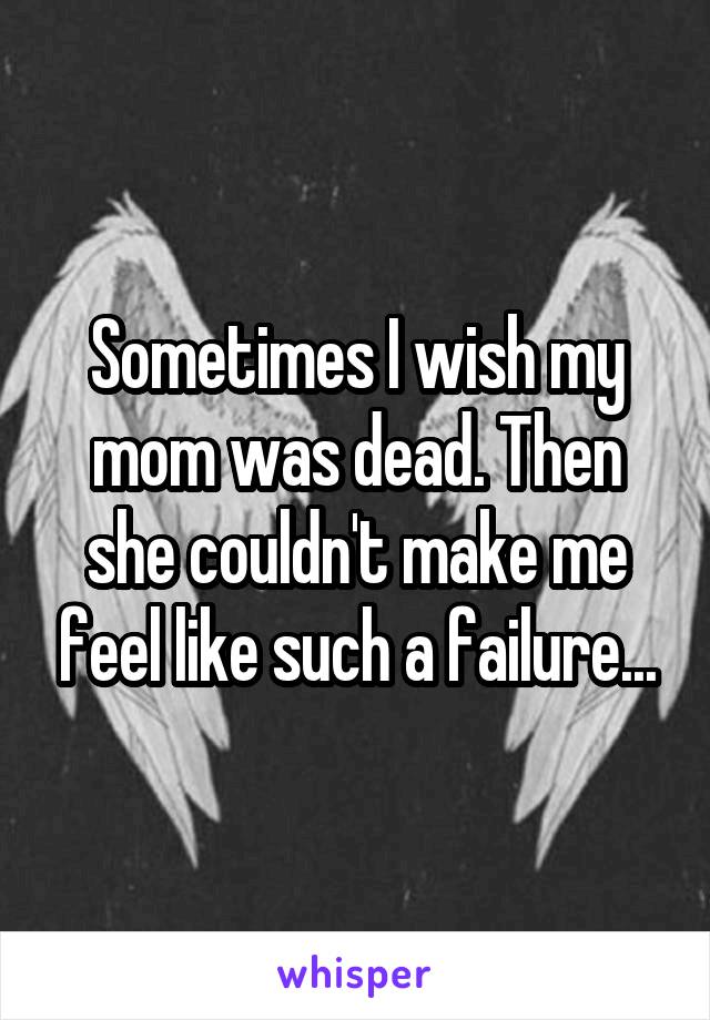 Sometimes I wish my mom was dead. Then she couldn't make me feel like such a failure...
