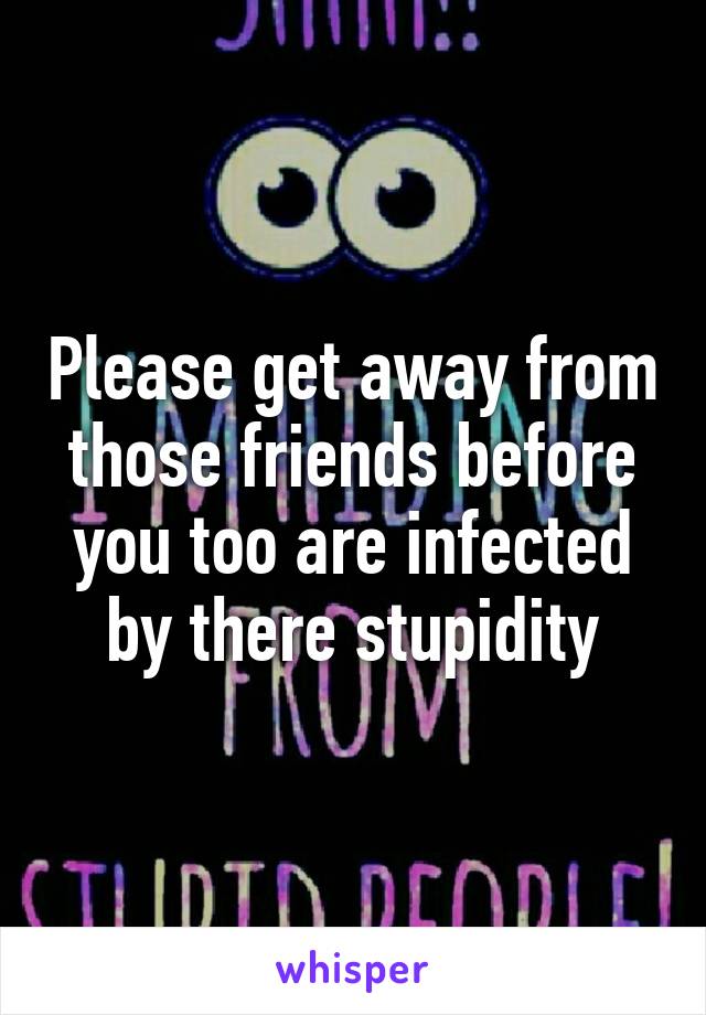 Please get away from those friends before you too are infected by there stupidity