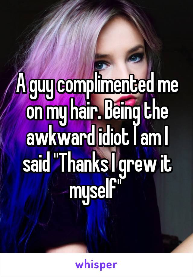 A guy complimented me on my hair. Being the awkward idiot I am I said "Thanks I grew it myself" 