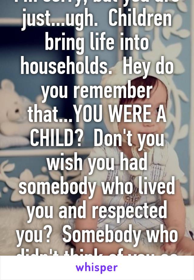 I'm sorry, but you are just...ugh.  Children bring life into households.  Hey do you remember that...YOU WERE A CHILD?  Don't you wish you had somebody who lived you and respected you?  Somebody who didn't think of you as a money waster?