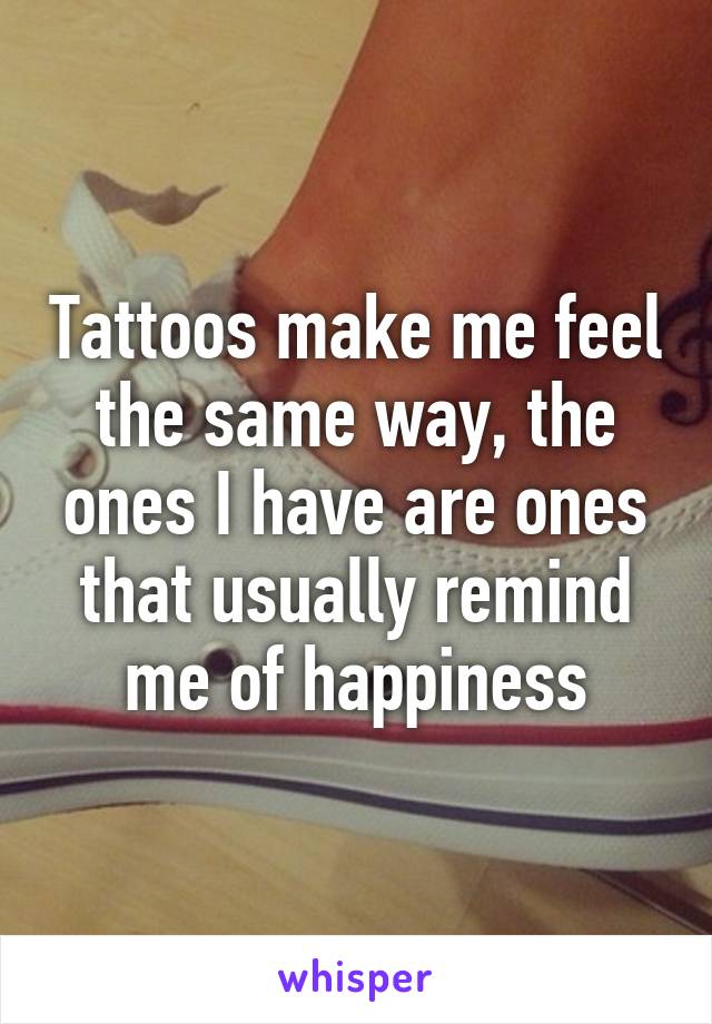 Tattoos make me feel the same way, the ones I have are ones that usually remind me of happiness