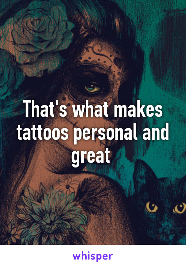 That's what makes tattoos personal and great 