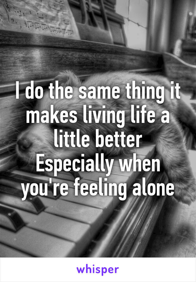 I do the same thing it makes living life a little better
Especially when you're feeling alone