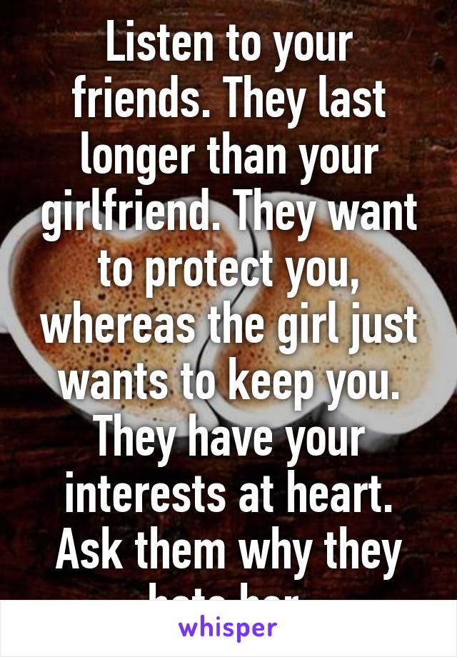 Listen to your friends. They last longer than your girlfriend. They want to protect you, whereas the girl just wants to keep you. They have your interests at heart. Ask them why they hate her.