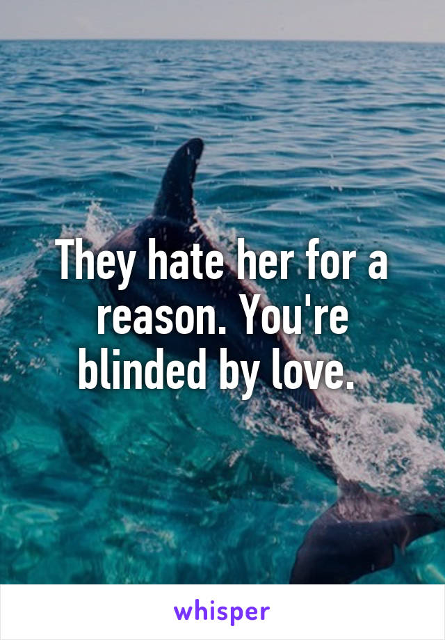 They hate her for a reason. You're blinded by love. 