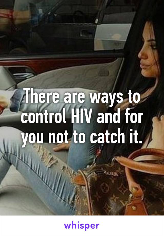 There are ways to control HIV and for you not to catch it.