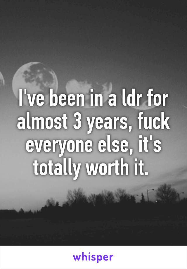 I've been in a ldr for almost 3 years, fuck everyone else, it's totally worth it. 