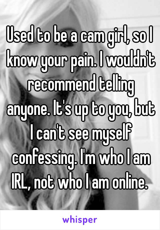Used to be a cam girl, so I know your pain. I wouldn't recommend telling anyone. It's up to you, but I can't see myself confessing. I'm who I am IRL, not who I am online. 
