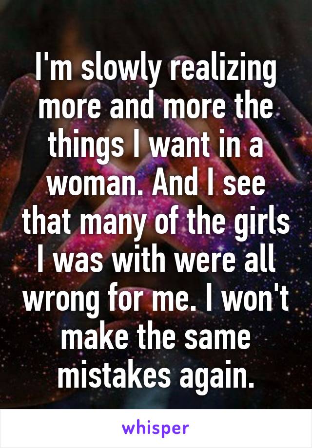 I'm slowly realizing more and more the things I want in a woman. And I see that many of the girls I was with were all wrong for me. I won't make the same mistakes again.